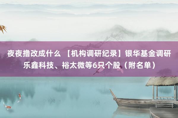 夜夜撸改成什么 【机构调研纪录】银华基金调研乐鑫科技、裕太微等6只个股（附名单）