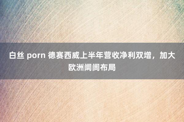 白丝 porn 德赛西威上半年营收净利双增，加大欧洲阛阓布局