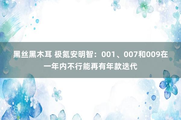 黑丝黑木耳 极氪安明智：001、007和009在一年内不行能再有年款迭代