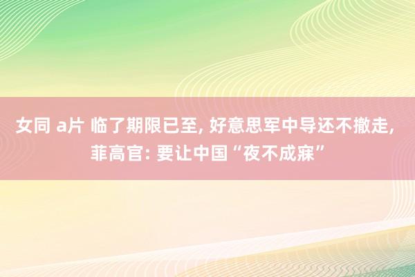 女同 a片 临了期限已至， 好意思军中导还不撤走， 菲高官: 要让中国“夜不成寐”