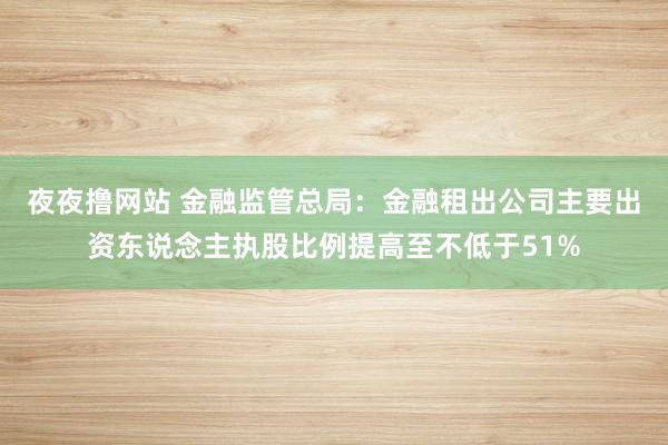 夜夜撸网站 金融监管总局：金融租出公司主要出资东说念主执股比例提高至不低于51%