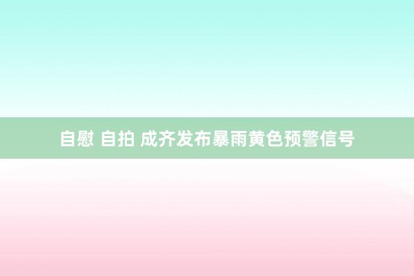 自慰 自拍 成齐发布暴雨黄色预警信号