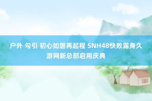 户外 勾引 初心如磐再起程 SNH48快败露身久游网新总部启用庆典