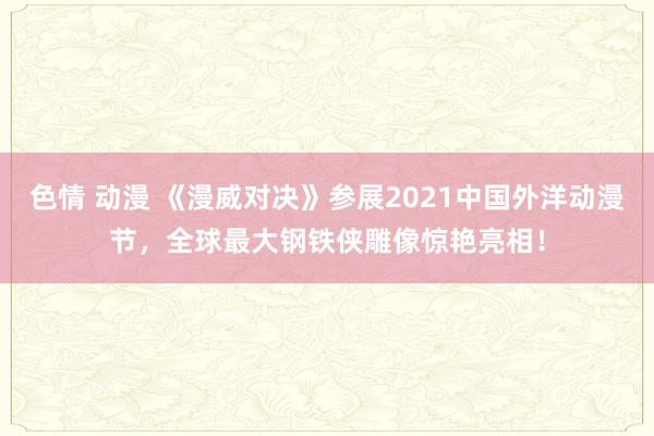 色情 动漫 《漫威对决》参展2021中国外洋动漫节，全球最大钢铁侠雕像惊艳亮相！