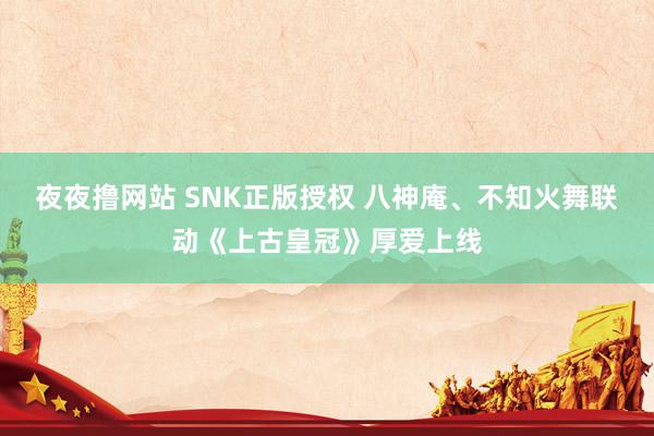 夜夜撸网站 SNK正版授权 八神庵、不知火舞联动《上古皇冠》厚爱上线