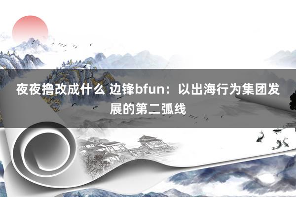 夜夜撸改成什么 边锋bfun：以出海行为集团发展的第二弧线