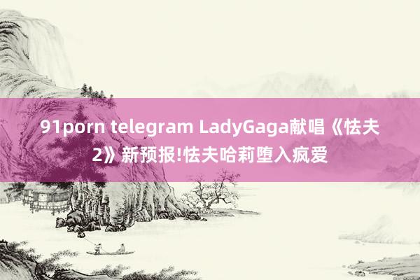 91porn telegram LadyGaga献唱《怯夫2》新预报!怯夫哈莉堕入疯爱