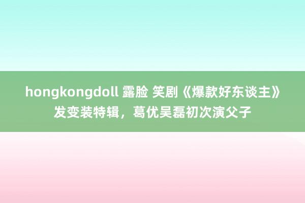 hongkongdoll 露脸 笑剧《爆款好东谈主》发变装特辑，葛优吴磊初次演父子