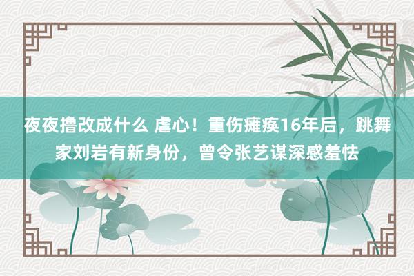 夜夜撸改成什么 虐心！重伤瘫痪16年后，跳舞家刘岩有新身份，曾令张艺谋深感羞怯