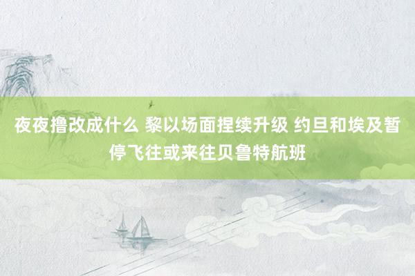 夜夜撸改成什么 黎以场面捏续升级 约旦和埃及暂停飞往或来往贝鲁特航班