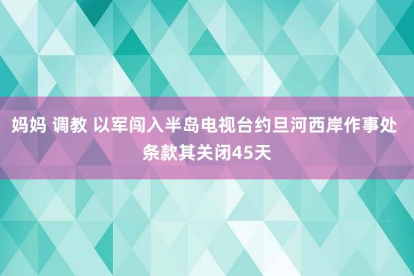 妈妈 调教 以军闯入半岛电视台约旦河西岸作事处 条款其关闭45天