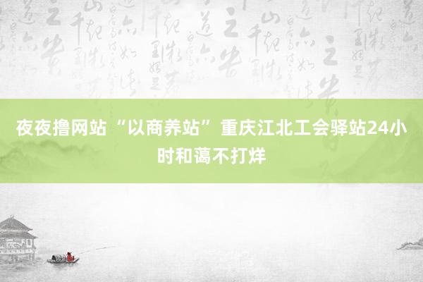 夜夜撸网站 “以商养站” 重庆江北工会驿站24小时和蔼不打烊