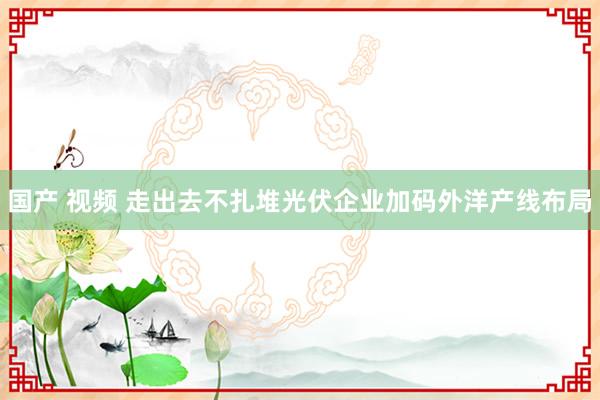 国产 视频 走出去不扎堆光伏企业加码外洋产线布局