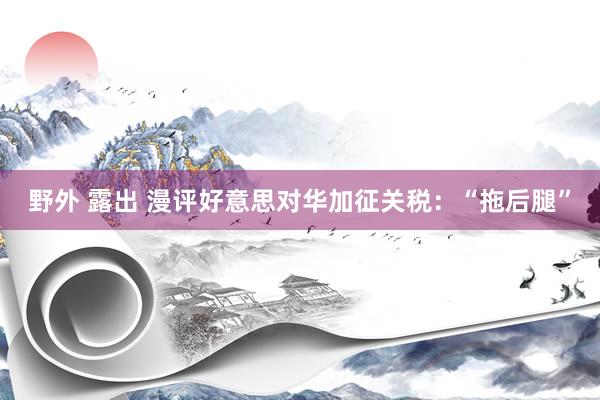 野外 露出 漫评好意思对华加征关税：“拖后腿”