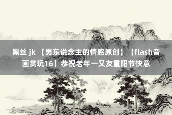 黑丝 jk 【男东说念主的情感原创】【flash音画赏玩16】恭祝老年一又友重阳节快意