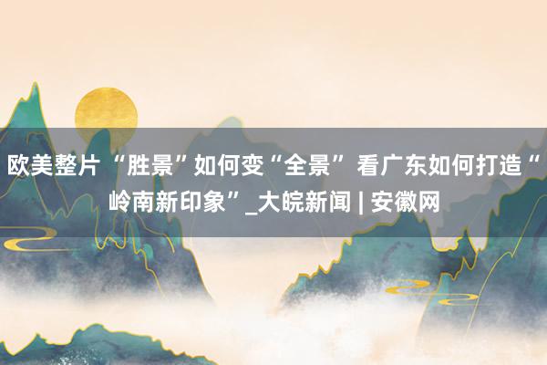 欧美整片 “胜景”如何变“全景” 看广东如何打造“岭南新印象”_大皖新闻 | 安徽网