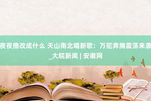 夜夜撸改成什么 天山南北唱新歌：万驼奔腾震荡来袭_大皖新闻 | 安徽网