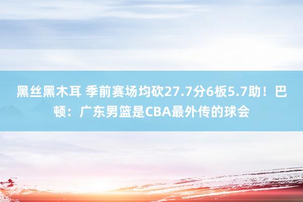 黑丝黑木耳 季前赛场均砍27.7分6板5.7助！巴顿：广东男篮是CBA最外传的球会