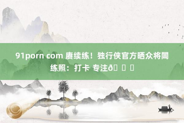 91porn com 赓续练！独行侠官方晒众将闇练照：打卡 专注🔒