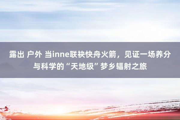 露出 户外 当inne联袂快舟火箭，见证一场养分与科学的“天地级”梦乡辐射之旅