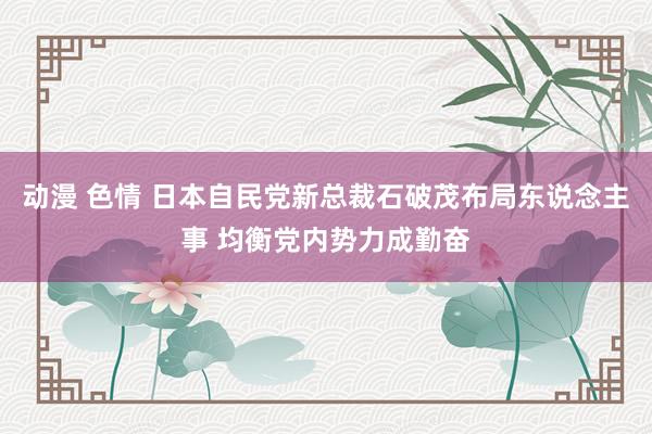 动漫 色情 日本自民党新总裁石破茂布局东说念主事 均衡党内势力成勤奋