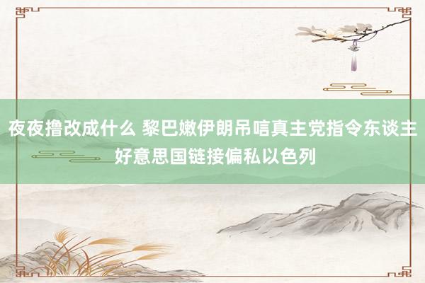 夜夜撸改成什么 黎巴嫩伊朗吊唁真主党指令东谈主 好意思国链接偏私以色列