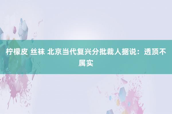 柠檬皮 丝袜 北京当代复兴分批裁人据说：透顶不属实