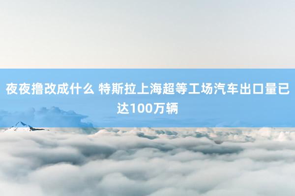 夜夜撸改成什么 特斯拉上海超等工场汽车出口量已达100万辆