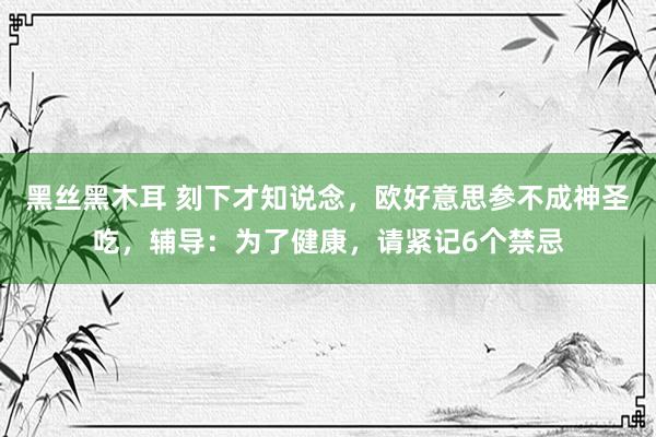 黑丝黑木耳 刻下才知说念，欧好意思参不成神圣吃，辅导：为了健康，请紧记6个禁忌