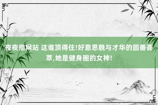 夜夜撸网站 这谁顶得住!好意思貌与才华的圆善荟萃，她是健身圈的女神!