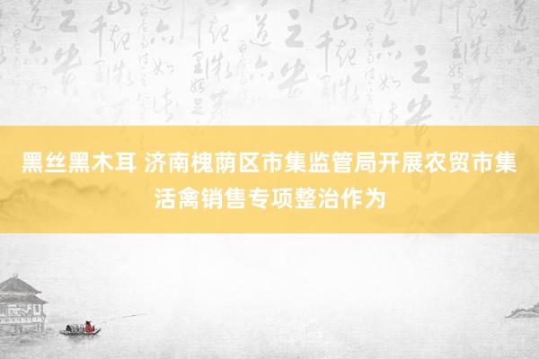 黑丝黑木耳 济南槐荫区市集监管局开展农贸市集活禽销售专项整治作为