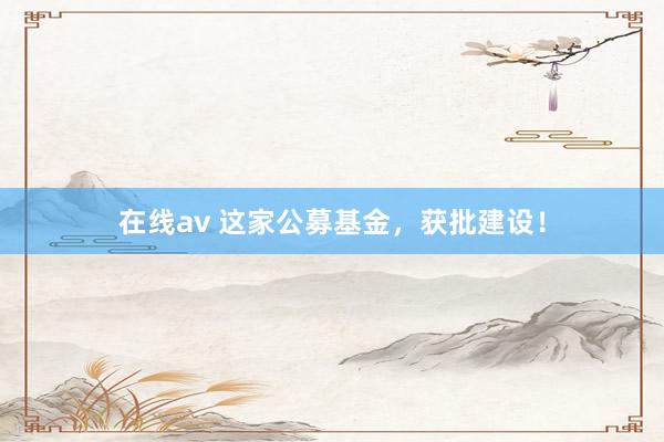 在线av 这家公募基金，获批建设！