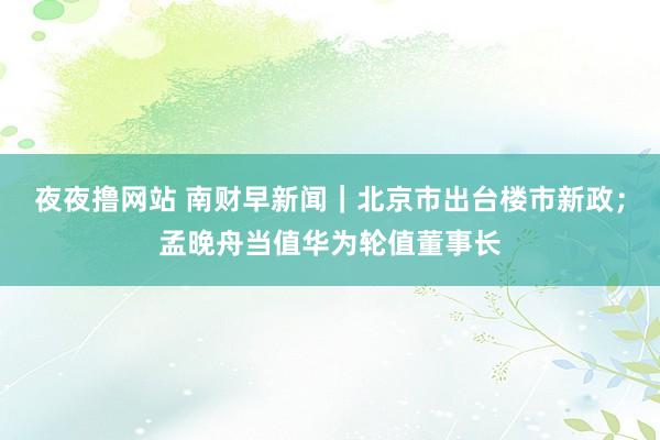 夜夜撸网站 南财早新闻｜北京市出台楼市新政；孟晚舟当值华为轮值董事长