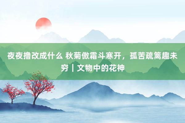 夜夜撸改成什么 秋菊傲霜斗寒开，孤苦疏篱趣未穷｜文物中的花神