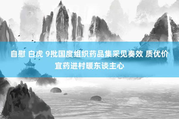 自慰 白虎 9批国度组织药品集采见奏效 质优价宜药进村暖东谈主心