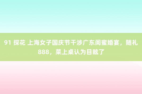 91 探花 上海女子国庆节干涉广东闺蜜婚宴，随礼888，菜上桌认为目眩了