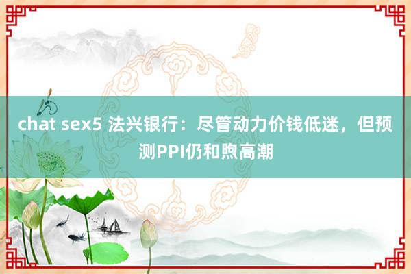 chat sex5 法兴银行：尽管动力价钱低迷，但预测PPI仍和煦高潮