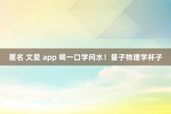 匿名 文爱 app 喝一口学问水！量子物理学杯子