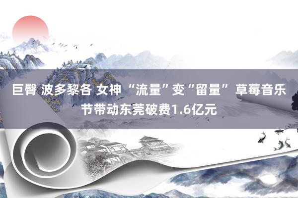 巨臀 波多黎各 女神 “流量”变“留量” 草莓音乐节带动东莞破费1.6亿元