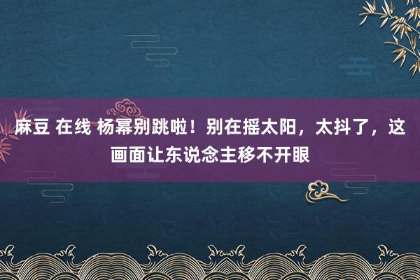 麻豆 在线 杨幂别跳啦！别在摇太阳，太抖了，这画面让东说念主移不开眼