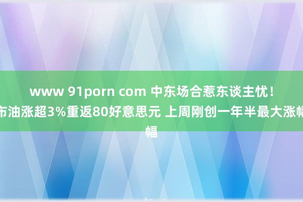 www 91porn com 中东场合惹东谈主忧！布油涨超3%重返80好意思元 上周刚创一年半最大涨幅