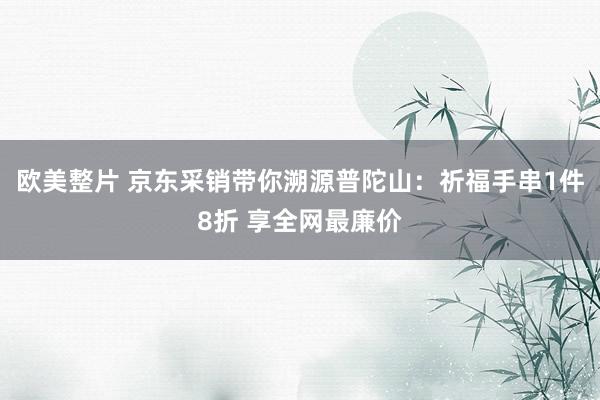 欧美整片 京东采销带你溯源普陀山：祈福手串1件8折 享全网最廉价