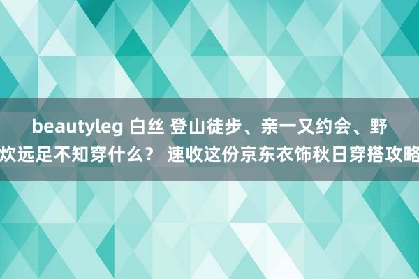 beautyleg 白丝 登山徒步、亲一又约会、野炊远足不知穿什么？ 速收这份京东衣饰秋日穿搭攻略