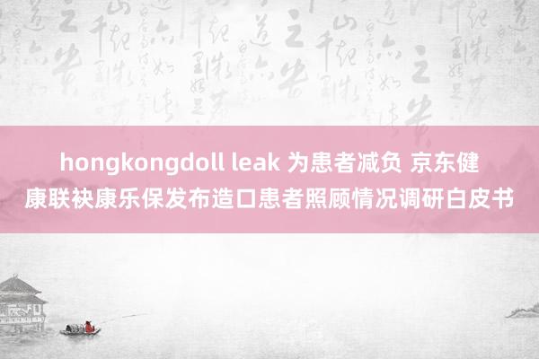 hongkongdoll leak 为患者减负 京东健康联袂康乐保发布造口患者照顾情况调研白皮书