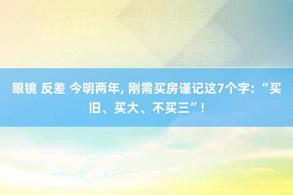 眼镜 反差 今明两年， 刚需买房谨记这7个字: “买旧、买大、不买三”!