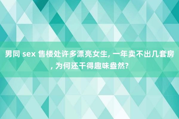 男同 sex 售楼处许多漂亮女生， 一年卖不出几套房， 为何还干得趣味盎然?