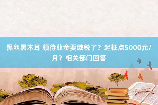 黑丝黑木耳 领待业金要缴税了？起征点5000元/月？相关部门回答