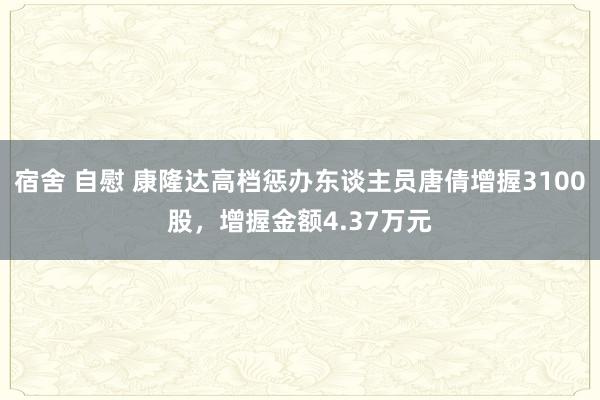 宿舍 自慰 康隆达高档惩办东谈主员唐倩增握3100股，增握金额4.37万元