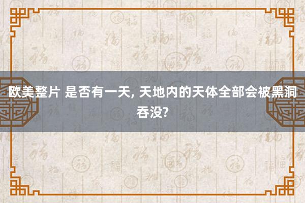 欧美整片 是否有一天， 天地内的天体全部会被黑洞吞没?