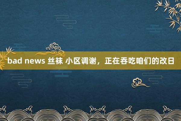 bad news 丝袜 小区调谢，正在吞吃咱们的改日